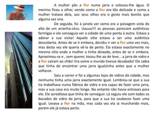 A mulher pôs a flor numa jarra e colocou-lhe água. O menino ficou a olhar, vendo como a flor era tão delicada e como a mulher tratava dela, aos seus olhos era o gesto mais bonito que alguma vez vira.	De seguida, foi à janela ver como era a paisagem vista do alto de um arranha-céus. Uauuu!!! as pessoas pareciam autênticas formigas e ele conseguia ver a cidade de uma ponta à outra. Estava a adorar a sua visita! Aquele sítio estava a ser uma autêntica descoberta. Antes de se ir embora, decidiu ir ver a flor uma vez mais, mas desta vez ele queria vê-la de perto. Ela estava exactamente no mesmo sítio onde a mulher a tinha deixado, antes de se ir embora. Aproximou-se e , sem querer, tocou-lhe ao de leve… a jarra de vidro e a flor caíram ao chão! Era como o mundo tivesse desabado! Ele sabia que tinha de encontrar uma jarra igualzinha antes que a mulher voltasse.Saiu a correr e foi a algumas lojas de vidros da cidade, mas nenhuma tinha uma jarra exactamente igual. Lembrou-se que a sua tia trabalhava numa fábrica de vidro e era capaz de fazer uma jarra, mas a sua casa era muito longe. No entanto não havia entraves para ele. Ele acreditava que tinha de conseguir. Lá seguiu ele com todos os bocados de vidro da jarra, para que a sua tia soubesse fazer uma igual. Levava a flor na mão, mas cada vez ela ia murchando mais, porém ele já estava perto.