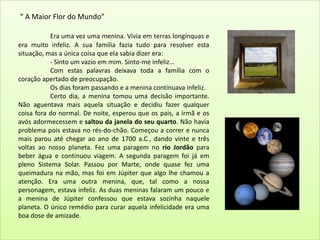  “ A Maior Flor do Mundo”Era uma vez uma menina. Vivia em terras longínquas e era muito infeliz. A sua família fazia tudo para resolver esta situação, mas a única coisa que ela sabia dizer era:	- Sinto um vazio em mim. Sinto-me infeliz…	Com estas palavras deixava toda a família com o coração apertado de preocupação.	Os dias foram passando e a menina continuava infeliz.	Certo dia, a menina tomou uma decisão importante. Não aguentava mais aquela situação e decidiu fazer qualquer coisa fora do normal. De noite, esperou que os pais, a irmã e os avós adormecessem e saltou da janela do seu quarto. Não havia problema pois estava no rés-do-chão. Começou a correr e nunca mais parou até chegar ao ano de 1700 a.C., dando vinte e três voltas ao nosso planeta. Fez uma paragem no rio Jordão para beber água e continuou viagem. A segunda paragem foi já em pleno Sistema Solar. Passou por Marte, onde quase fez uma queimadura na mão, mas foi em Júpiter que algo lhe chamou a atenção. Era uma outra menina, que, tal como a nossa personagem, estava infeliz. As duas meninas falaram um pouco e a menina de Júpiter confessou que estava sozinha naquele planeta. O único remédio para curar aquela infelicidade era uma boa dose de amizade.