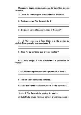 Responde, agora, cuidadosamente às questões que se
seguem.
1- Quem é a personagem principal desta história?
________________________________________________
2- Onde nasceu a Flor Amarelinha ?
________________________________________________
________________________________________________
3 - De quem é que ela gostava mais ? Porquê ?
________________________________________________
________________________________________________
________________________________________________
4 – A Flor começou a ficar triste e a não gostar do
pinhal. Porque razão isso aconteceu ?
________________________________________________
________________________________________________
5 - Qual foi a promessa que o vento lhe fez ?
_________________________________________________
_________________________________________________
6 – Como reagiu a Flor Amarelinha à promessa do
Vento ?
________________________________________________
________________________________________________
7 – O Vento cumpriu o que tinha prometido. Como ?
________________________________________________
________________________________________________
8 – Dá um título adequado ao texto .
________________________________________________
9 – Este texto está escrito em prosa, teatro ou verso ?
________________________________________________
10 - << A Flor Amarelinha gostou do mar >>
a) Substitui o grupo nominal por um pronome pessoal .
________________________________________________

 