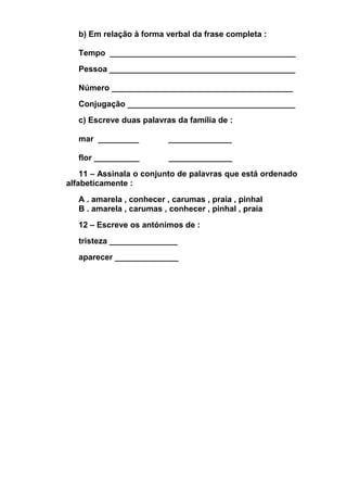 b) Em relação à forma verbal da frase completa :
Tempo _________________________________________
Pessoa _________________________________________
Número ________________________________________
Conjugação _____________________________________
c) Escreve duas palavras da família de :
mar _________

______________

flor __________

______________

11 – Assinala o conjunto de palavras que está ordenado
alfabeticamente :
A . amarela , conhecer , carumas , praia , pinhal
B . amarela , carumas , conhecer , pinhal , praia
12 – Escreve os antónimos de :
tristeza _______________
aparecer ______________

 
