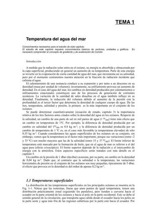 TEMA 1


   Temperatura del agua del mar
Conocimientos necesarios para el estudio de este capítulo:
El estudio de este capítulo requiere conocimientos básicos de vectores, unidades y gráficos.    Es
necesario comprender el concepto de gradiente y de aceleración de Coriolis



   Introducción

    A medida que la radiación solar entra en el océano, su energía es absorbida y almacenada por
la capa superficial, produciendo en general un aumento de su temperatura. Parte de esta energía
se invierte en la evaporación de cierta cantidad de agua del mar, que incrementa así su salinidad,
pero por el momento centraremos nuestra atención en la fracción de radiación incidente que
calienta el agua.
    El calentamiento de una sustancia conduce a su expansión y por tanto a un descenso en su
densidad (masa por unidad de volumen); inversamente, su enfriamiento provoca un aumento de
densidad. En el caso del agua del mar, los cambios en densidad producidos por calentamientos o
enfriamientos estacionales constituyen uno de los procesos de generación de corrientes
oceánicas. La variación de la cantidad de sales disueltas en el agua también influye en su
densidad. Finalmente, la reducción del volumen debido al aumento de la presión con la
profundidad es el tercer factor que determina la densidad de cualquier cuerpo de agua. De las
tres, temperatura, salinidad y presión, la primera es la más importante en el conjunto de los
océanos.
    Se puede determinar cuantitativamente (ecuación de estado, capítulo 3) la importancia
relativa de los tres factores antes citados sobre la densidad del agua en los océanos. Respecto de
la salinidad, un cambio de una parte de sal en mil partes de agua (1 o/oo) tiene más efecto que
un cambio en temperatura de 1ºC. Por ejemplo, la diferencia de densidad producida por un
cambio en salinidad del 1o/oo es 0.8 kg m-3; y la diferencia de densidad producida por un
cambio de temperatura de 1 ºC es, en el caso más favorable (a temperaturas elevadas) de sólo
0,35 kg m-3. Cuando consideramos las aguas superficiales de los océanos en su conjunto, sin
embargo, vemos que la temperatura es el factor más importante, porque sus variaciones (entre -2
y 35 ºC) son mucho mayores que las de la salinidad (entre 33 y 37 o/oo). El límite inferior de
temperatura está marcado por la formación de hielo, que en el agua de mar es inferior a el del
agua pura (efecto crioscópico). El límite superior depende de la radiación y el intercambio de
energía con la atmósfera. Estos aspectos específicos serán tratados con más detalle en el
capítulo 5.
    Un cambio en la presión de 1 dbar (decibar) ocasiona, por su parte, un cambio en la densidad
de 0,04 kg m-3. Dado que, al contrario que la salinidad o la temperatura, las variaciones
horizontales de presión en el conjunto de los océanos son muy pequeñas, típicamente de 5 dbar,
el efecto que provoca en la densidad es del orden de apenas 0,2 kg m-3.



   1.1 Temperaturas superficiales
   La distribución de las temperaturas superficiales en los principales océanos se muestra en la
Fig. 1-1. Nótese que las isotermas, líneas que unen puntos de igual temperatura, tienen una
distribución prácticamente zonal (siguiendo los paralelos), pero tienden a curvarse hacia el
ecuador en la parte oriental de los océanos y hacia el polo en la parte occidental. Esto se debe al
sentido general de la circulación, que transporta agua cálida desde el ecuador hacia los polos en
la parte oeste y agua más fría de las regiones subárticas por la parte este hacia el ecuador. Por
 