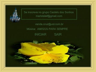 Se inscreva no grupo Castelo dos SonhosSe inscreva no grupo Castelo dos Sonhos
maristelaf@gmail.commaristelaf@gmail.com
vanda.cruz@uol.com.brvanda.cruz@uol.com.br
INICIARINICIAR SAIRSAIR
Música: AMIGOS PARA SEMPREMúsica: AMIGOS PARA SEMPRE
 