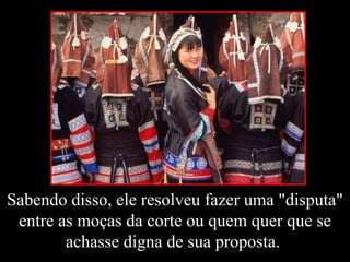 Sabendo disso, ele resolveu fazer uma "disputa" entre as moças da corte ou quem quer que se achasse digna de sua proposta.  