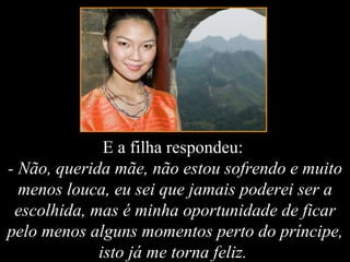 E a filha respondeu:  - Não, querida mãe, não estou sofrendo e muito menos louca, eu sei que jamais poderei ser a escolhida, mas é minha oportunidade de ficar pelo menos alguns momentos perto do príncipe, isto já me torna feliz.  