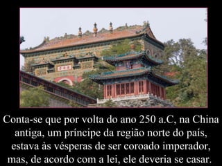 Conta-se que por volta do ano 250 a.C, na China antiga, um príncipe da região norte do país, estava às vésperas de ser coroado imperador, mas, de acordo com a lei, ele deveria se casar.  