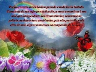 Por fim, os seis meses haviam passado e nada havia brotado.
Consciente do seu esforço e dedicação, a moça comunicou à sua
mãe que, independente das circunstâncias, retornaria ao
palácio, na data e hora combinadas, pois não pretendia nada
além de mais alguns momentos na companhia do príncipe.
 
