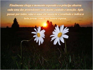 Finalmente chega o momento esperado e o príncipe observa
cada uma das pretendentes com muito cuidado e atenção. Após
passar por todas, uma a uma, ele anuncia o resultado e indica a
bela jovem como sua futura esposa.
 
