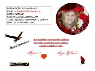 A honestidade é como uma flor tecida em
fios de luz, que ilumina quem a cultiva e
espalha claridade ao redor.
FORMATAÇÃO: LUZIA GABRIELE
EMAIL: luziagabriele@hotmail.com
FOTOS: INTERNET
MÚSICA: AS ROSAS NÃO FALAM
TEXTO: REDAÇÃO DO MOMENTO ESPÍRITA
DATA : 25 DE MAIO DE 2014
 