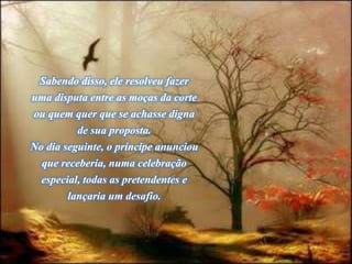 Sabendo disso, ele resolveu fazer
uma disputa entre as moças da corte
ou quem quer que se achasse digna
de sua proposta.
No dia seguinte, o príncipe anunciou
que receberia, numa celebração
especial, todas as pretendentes e
lançaria um desafio.
 