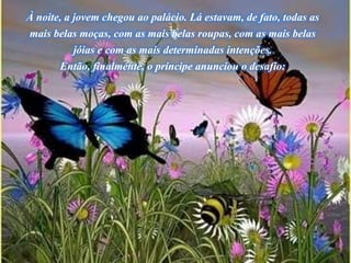 À noite, a jovem chegou ao palácio. Lá estavam, de fato, todas as
mais belas moças, com as mais belas roupas, com as mais belas
jóias e com as mais determinadas intenções.
Então, finalmente, o príncipe anunciou o desafio:
 