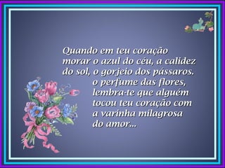 Quando em teu coração
morar o azul do céu, a calidez
do sol, o gorjeio dos pássaros.
        o perfume das flores,
        lembra-te que alguém
        tocou teu coração com
        a varinha milagrosa
        do amor...
 