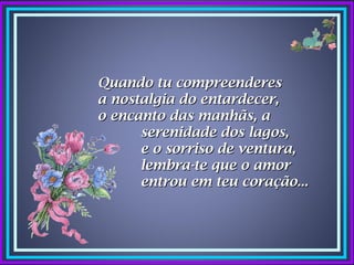 Quando tu compreenderes
a nostalgia do entardecer,
o encanto das manhãs, a
      serenidade dos lagos,
      e o sorriso de ventura,
      lembra-te que o amor
      entrou em teu coração...
 