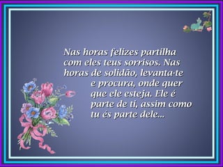 Nas horas felizes partilha
com eles teus sorrisos. Nas
horas de solidão, levanta-te
      e procura, onde quer
      que ele esteja. Ele é
      parte de ti, assim como
      tu és parte dele...
 