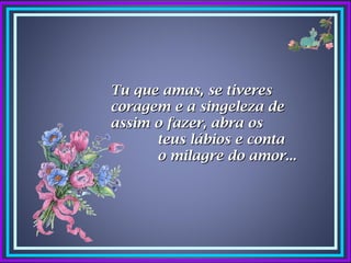 Tu que amas, se tiveres
coragem e a singeleza de
assim o fazer, abra os
      teus lábios e conta
      o milagre do amor...
 