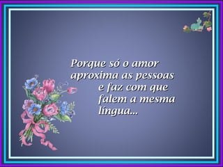 Porque só o amor
aproxima as pessoas
     e faz com que
     falem a mesma
     língua...
 