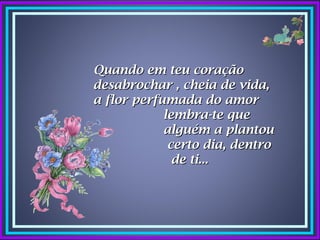 Quando em teu coração
desabrochar , cheia de vida,
a flor perfumada do amor
            lembra-te que
            alguém a plantou
             certo dia, dentro
              de ti...
 