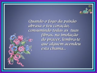 Quando o fogo da paixão
abrasa o teu coração,
consumindo todas as tuas
      fibras, na imolação
      do prazer, lembra-te
      que alguém acendeu
      esta chama...
 