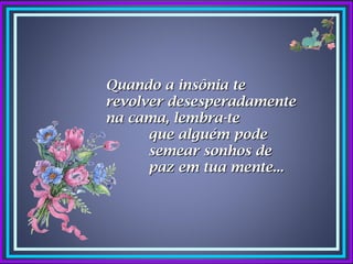 Quando a insônia te
revolver desesperadamente
na cama, lembra-te
      que alguém pode
      semear sonhos de
      paz em tua mente...
 