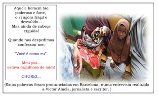 Aquele homem tão
    poderoso e forte,
     o vi agora frágil e
        desvalido...
   Mas ainda de cabeça
          erguida!

 Quando nos despedimos
     confessou-me:

     “Você é como eu”.

         Meu pai…
 estava orgulhoso de mim!

        CHOREI…

(Estas palavras foram pronunciadas em Barcelona, numa entrevista realizada
                    a Víctor Amela, jornalista e escritor. )
 