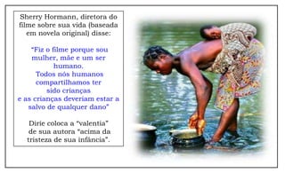 Sherry Hormann, diretora do
filme sobre sua vida (baseada
   em novela original) disse:

    “Fiz o filme porque sou
    mulher, mãe e um ser
            humano.
      Todos nós humanos
      compartilhamos ter
         sido crianças
e as crianças deveriam estar a
   salvo de qualquer dano”

   Dirie coloca a “valentia”
   de sua autora “acima da
  tristeza de sua infância”.
 