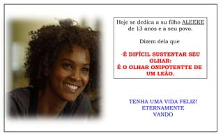 Hoje se dedica a su filho ALEEKE
    de 13 anos e a seu povo.

        Dizem dela que

 -É DIFÍCIL SUSTENTAR SEU
           OLHAR:
É O OLHAR ONIPOTENTTE DE
          UM LEÃO.




    TENHA UMA VIDA FELIZ!
       ETERNAMENTE
           VANDO
 