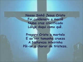 Nosso Sinhô Jesus Cristo
Foi condenado a morrê
Numa cruz crucificado
Longe daqui como quê.
Pregaro Cristo a martelo
E ao ver tamanha crueza
A Natureza inteirinha
Pôi-se a chorar de tristeza.
 