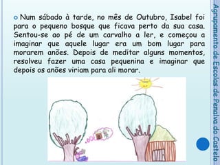 Num sábado à tarde, no mês de Outubro, Isabel foi para o pequeno bosque que ficava perto da sua casa. Sentou-se ao pé de um carvalho a ler, e começou a imaginar que aquele lugar era um bom lugar para morarem anões. Depois de meditar alguns momentos, resolveu fazer uma casa pequenina e imaginar que depois os anões viriam para ali morar.Agrupamento de Escolas de Penalva do Castelo