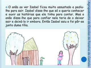 O anão ao ver Isabel ficou muito assustado e pediu-lhe para sair. Isabel disse-lhe que só o queria conhecer e ouvir as histórias que ele tinha para contar. Mas o anão disse-lhe que para confiar nela teria de o deixar sair e deixá-lo ir embora. Então Isabel saiu e foi pôr-se junto duma tília.Agrupamento de Escolas de Penalva do Castelo