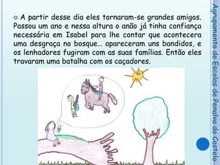 A partir desse dia eles tornaram-se grandes amigos. Passou um ano e nessa altura o anão já tinha confiança necessária em Isabel para lhe contar que acontecera uma desgraça no bosque… apareceram uns bandidos, e os lenhadores fugiram com as suas famílias. Então eles travaram uma batalha com os caçadores. Agrupamento de Escolas de Penalva do Castelo