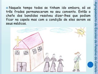Naquele tempo todos se tinham ido embora, só os três frades permaneceram no seu convento. Então o chefe dos bandidos resolveu dizer-lhes que podiam ficar na capela mas com a condição de eles serem os seus médicos.Agrupamento de Escolas de Penalva do Castelo