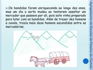 Os bandidos foram enriquecendo ao longo dos anos, mas um dia a sorte mudou ao tentarem assaltar um mercador que passava por ali, pois este vinha preparado para lutar com os bandidos. Além de trazer dez homens a cavalo, trazia mais doze homens escondidos entre as mercadorias. Agrupamento de Escolas de Penalva do Castelo
