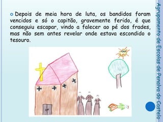 Depois de meia hora de luta, os bandidos foram vencidos e só o capitão, gravemente ferido, é que conseguiu escapar, vindo a falecer ao pé dos frades, mas não sem antes revelar onde estava escondido o tesouro.Agrupamento de Escolas de Penalva do Castelo