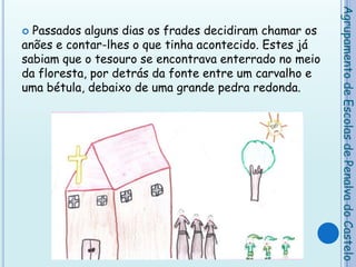 Passados alguns dias os frades decidiram chamar os anões e contar-lhes o que tinha acontecido. Estes já sabiam que o tesouro se encontrava enterrado no meio da floresta, por detrás da fonte entre um carvalho e uma bétula, debaixo de uma grande pedra redonda.   Agrupamento de Escolas de Penalva do Castelo