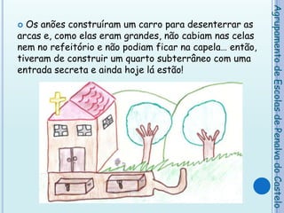 Os anões construíram um carro para desenterrar as arcas e, como elas eram grandes, não cabiam nas celas nem no refeitório e não podiam ficar na capela… então, tiveram de construir um quarto subterrâneo com uma entrada secreta e ainda hoje lá estão!    Agrupamento de Escolas de Penalva do Castelo