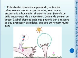 Entretanto, os anos iam passando, os frades adoeceram e acabaram por morrer, sem terem encontrado o homem inteiramente bom, ficando um anão encarregue de o encontrar. Depois de pensar um pouco, Isabel disse ao anão que poderia dar o tesouro ao seu professor de música, que era um homem muito bom.Agrupamento de Escolas de Penalva do Castelo