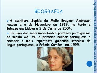 BiografiaA escritora Sophia de Mello Breyner Andresen nasceu a 6 de Novembro de 1919, no Porto e faleceu em Lisboa a 2 de Julho de 2004.Foi uma das mais importantes poetisas portuguesas do século XX. Foi a primeira mulher portuguesa a receber o mais importante galardão literário da língua portuguesa, o Prémio Camões, em 1999.Agrupamento de Escolas de Penalva do Castelo