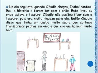 No dia seguinte, quando Cláudio chegou, Isabel contou-lhe  a história e foram ter com o anão. Este levou-os onde estava o tesouro. Cláudio não aceitou ficar com o tesouro, pois era muita riqueza para ele. Então Cláudio disse que tinha um amigo muito sábio que sonhava transformar pedras em oiro e que era um homem muito bom. Agrupamento de Escolas de Penalva do Castelo