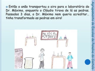 Então o anão transportou o oiro para o laboratório do Dr. Máximo, enquanto o Cláudio tirava de lá as pedras. Passados 3 dias, o Dr. Máximo nem queria acreditar… tinha transformado as pedras em oiro!Agrupamento de Escolas de Penalva do Castelo