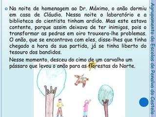 Na noite de homenagem ao Dr. Máximo, o anão dormiu em casa de Cláudio. Nessa noite o laboratório e a biblioteca do cientista tinham ardido. Mas este estava contente, porque assim deixava de ter inimigos, pois o transformar as pedras em oiro trouxera-lhe problemas. O anão, que se encontrava com eles, disse-lhes que tinha chegado a hora da sua partida, já se tinha liberto do tesouro dos bandidos.    Nesse momento, desceu do cimo de um carvalho um pássaro que levou o anão para as florestas do Norte.   Agrupamento de Escolas de Penalva do Castelo