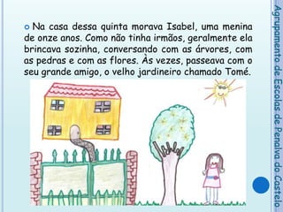 Na casa dessa quinta morava Isabel, uma menina de onze anos. Como não tinha irmãos, geralmente ela brincava sozinha, conversando com as árvores, com as pedras e com as flores. Às vezes, passeava com o seu grande amigo, o velho jardineiro chamado Tomé.Agrupamento de Escolas de Penalva do Castelo