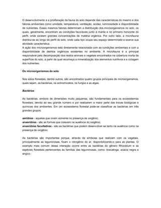 O desenvolvimento e a proliferação da fauna do solo depende das características do mesmo e dos
fatores ambientais como umidade, temperatura, ventilação, acidez, luminosidade e disponibilidade
de nutrientes. Esses mesmos fatores determinam a distribuição dos microorganismos no solo, os
quais, geralmente, encontram as condições favoráveis junto à manta e no primeiro horizonte do
perfil, onde existem grandes concentrações de matéria orgânica. Por outro lado, a microfauna
distribui-se ao longo do perfil do solo, onde cada tipo ocupa seu espaço determinado e exerce sua
atividade característica.
A ação dos microorganismos está diretamente relacionada com as condições ambientais e com a
disponibilidade de detritos orgânicos existentes no ambiente. A microfauna é a principal
responsável pela decomposição dos restos animais e vegetais encontrados na cobertura morta da
superfície do solo, a partir da qual recomeça a mineralização dos elementos nutritivos e a ciclagem
dos nutrientes.
Os microorganismos do solo
Nos solos florestais, dentre outros, são encontrados quatro grupos principais de microorganismos,
quais sejam, as bactérias, os actinomicetos, os fungos e as algas.
Bactérias
As bactérias, embora de dimensões muito pequenas, são fundamentais para os ecossistemas
florestais, devido ao seu grande número e por realizarem a maior parte das trocas biológicas e
químicas dos ambientes. Em um ecossistema florestal pode-se classificar as bactérias em três
grandes grupos:
aeróbias - aquelas que vivem somente no presença de oxigênio;
anaeróbias - são as formas que crescem na ausência do oxigênio;
anaeróbias facultativas - são as bactérias que podem desenvolver-se tanto na ausência como na
presença de oxigênio.
As bactérias são importantes porque, através da simbiose que realizam com os vegetais,
principalmente as leguminosas, fixam o nitrogênio do ar, disponibilizando-o para as plantas. O
exemplo mais comum dessa interação ocorre entre as bactérias do gênero Rhizobium e as
espécies florestais pertencentes às famílias das leguminosas, como: bracatinga, acácia negra e
angico.
 