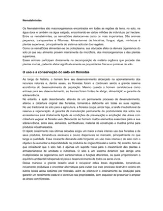 Nematelmintes
Os Nematelmintes são macroorganismos encontrados em todas as regiões da terra, no solo, na
água doce e também na água salgada, encontrando-se vários milhões de indivíduos por hectare.
Entre os nematelmintes, os nematóides destacam-se como os mais importantes. São animais
pequenos, transparentes e filiformes. Alimentam-se de bactérias, fungos, algas, minhocas e
plantas superiores, principalmente do sistema radicular dos vegetais.
Como os nematóides alimentam-se de protoplasma, sua atividade afeta os demais organismos do
solo já que seu alimento provém inteiramente da microflora, dos microorganismos e das plantas
superiores.
Esses animais participam diretamente na decomposição da matéria orgânica que procede das
plantas mortas, podendo afetar significativamente as propriedades físicas e químicas do solo.
O uso e a conservação do solo em florestas
Ao longo da história, o homem teve seu desenvolvimento alicerçado no aproveitamento dos
recursos naturais e, dentre esses, as florestas foram e continuam sendo a grande reserva
econômica do desenvolvimento da população. Mesmo quando o homem considerou-a como
entrave para seu desenvolvimento, as árvores foram fontes de abrigo, alimentação e garantia de
sobrevivência.
No entanto, a ação desordenada, através de um permanente processo de desenvolvimento,
alterou a cobertura original das florestas, tornando-a deficiente em todas as suas regiões.
No uso tradicional do solo para a agricultura, a floresta ocupa, ainda hoje, a tarefa insubstituível de
reserva e regeneração. A garantia da manutenção permanente da produtividade dos solos nos
ecossistemas está diretamente ligada às condições de preservação e ampliação das áreas com
cobertura vegetal. A floresta vem oferecendo ao homem muitos elementos essenciais para a sua
sobrevivência, entre eles, alimentos, combustíveis, material de construção e matéria prima para
produtos industrializados.
O rápido crescimento nas últimas décadas exigiu um maior e mais intenso uso das florestas e de
seus produtos, tornando-os escassos e pouco disponíveis no mercado, principalmente no que
tange à qualidade. Essa crescente demanda está forçando um uso mais intensivo do solo com o
objetivo de aumentar a disponibilidade de produtos de origem florestal e outros. No entanto, tem-se
que considerar que o solo não é apenas um suporte físico para o crescimento das plantas e
armazenamento de umidade e nutrientes. O solo é um sistema dinâmico que abriga uma
multiplicidade de organismos com características e funções diferentes, os quais proporcionam o
equilíbrio ambiental indispensável para o desenvolvimento de todos os seres vivos.
Dessa maneira, o grande desafio atual é recuperar estas áreas degradadas, tornando-as
novamente produtivas e encontrar alternativas para evitar que este processo destrutivo ocorra em
outros locais ainda cobertos por florestas, além de promover o ordenamento da produção para
garantir um rendimento estável e contínuo nas propriedades, sem esquecer de preservar e ampliar
as áreas com florestas.
 