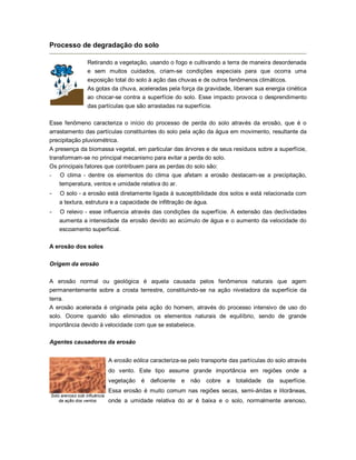 Processo de degradação do solo
Retirando a vegetação, usando o fogo e cultivando a terra de maneira desordenada
e sem muitos cuidados, criam-se condições especiais para que ocorra uma
exposição total do solo à ação das chuvas e de outros fenômenos climáticos.
As gotas da chuva, aceleradas pela força da gravidade, liberam sua energia cinética
ao chocar-se contra a superfície do solo. Esse impacto provoca o desprendimento
das partículas que são arrastadas na superfície.
Esse fenômeno caracteriza o início do processo de perda do solo através da erosão, que é o
arrastamento das partículas constituintes do solo pela ação da água em movimento, resultante da
precipitação pluviométrica.
A presença da biomassa vegetal, em particular das árvores e de seus resíduos sobre a superfície,
transformam-se no principal mecanismo para evitar a perda do solo.
Os principais fatores que contribuem para as perdas do solo são:
- O clima - dentre os elementos do clima que afetam a erosão destacam-se a precipitação,
temperatura, ventos e umidade relativa do ar.
- O solo - a erosão está diretamente ligada à susceptibilidade dos solos e está relacionada com
a textura, estrutura e a capacidade de infiltração de água.
- O relevo - esse influencia através das condições da superfície. A extensão das declividades
aumenta a intensidade da erosão devido ao acúmulo de água e o aumento da velocidade do
escoamento superficial.
A erosão dos solos
Origem da erosão
A erosão normal ou geológica é aquela causada pelos fenômenos naturais que agem
permanentemente sobre a crosta terrestre, constituindo-se na ação niveladora da superfície da
terra.
A erosão acelerada é originada pela ação do homem, através do processo intensivo de uso do
solo. Ocorre quando são eliminados os elementos naturais de equilíbrio, sendo de grande
importância devido à velocidade com que se estabelece.
Agentes causadores da erosão
Solo arenoso sob influência
da ação dos ventos
A erosão eólica caracteriza-se pelo transporte das partículas do solo através
do vento. Este tipo assume grande importância em regiões onde a
vegetação é deficiente e não cobre a totalidade da superfície.
Essa erosão é muito comum nas regiões secas, semi-áridas e litorâneas,
onde a umidade relativa do ar é baixa e o solo, normalmente arenoso,
 