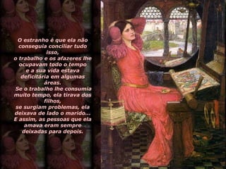 O estranho é que ela não conseguia conciliar tudo isso, o trabalho e os afazeres lhe ocupavam todo o tempo e a sua vida estava deficitária em algumas áreas.  Se o trabalho lhe consumia muito tempo, ela tirava dos filhos, se surgiam problemas, ela deixava de lado o marido... E assim, as pessoas que ela amava eram sempre deixadas para depois. 