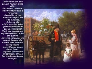   Até que um dia, seu pai, um homem muito sábio, lhe deu um presente: uma flor muito cara e raríssima, da qual havia um apenas exemplar em todo o mundo.  E disse a ela: - Filha, esta flor vai te ajudar muito mais do que você imagina! Você terá apenas que regá-la e podá-la de vez em quando, ás vezes conversar um pouquinho com ela, e ela te dará em troca esse perfume maravilhoso e essas lindas flores.  A jovem ficou muito emocionada, afinal a flor era de uma beleza sem igual. 