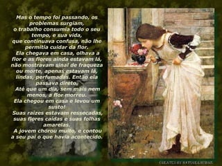 Mas o tempo foi passando, os problemas surgiam, o trabalho consumia todo o seu tempo, e sua vida, que continuava confusa, não lhe permitia cuidar da flor.  Ela chegava em casa, olhava a flor e as flores ainda estavam lá, não mostravam sinal de fraqueza ou morte, apenas estavam lá, lindas, perfumadas. Então ela passava direto.  Até que um dia, sem mais nem menos, a flor morreu. Ela chegou em casa e levou um susto!  Suas raízes estavam ressecadas, suas flores caídas e suas folhas amarelas.  A jovem chorou muito, e contou a seu pai o que havia acontecido. 