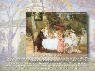 Seu pai então respondeu: - Eu já imaginava que isso aconteceria, e eu não posso te dar outra flor, que não existe outra igual a essa, ela era única, assim como seus filhos, seu marido e sua família. Todos são bênçãos que o Senhor te deu, mas você tem que aprender a regá-los, podá-los e dar atenção a eles, pois assim como a flor, os sentimentos também morrem.  