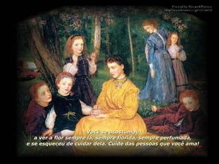 Você se acostumou a ver a flor sempre lá, sempre florida, sempre perfumada, e se esqueceu de cuidar dela. Cuide das pessoas que você ama! 