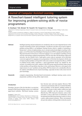 A flowchart-based intelligent tutoring system
for improving problem-solving skills of novice
programmers
D. Hooshyar,* R.B. Ahmad,* M. Yousefi,† F.D. Yusop‡ & S.-J. Horng§
*Department of Software Engineering, Faculty of Computer Science and Information Technology, University of Malaya, Kuala Lumpur,
Malaysia
†Center of Systems and Machines Intelligence, College of Engineering, Universiti Tenaga Nasional, Kajang, Malaysia
‡Department of Curriculum and Instructional Technology, Faculty of Education, University of Malaya, Kuala Lumpur, Malaysia
§Department of Computer Science and Information Engineering, National Taiwan University of Science and Technology, Taipei, Taiwan
Abstract Intelligent tutoring and personalization are considered as the two most important factors in the
research of learning systems and environments. An effective tool that can be used to improve
problem-solving ability is an Intelligent Tutoring System which is capable of mimicking a
human tutor’s actions in implementing a one-to-one personalized and adaptive teaching. In this
paper, a novel Flowchart-based Intelligent Tutoring System (FITS) is proposed benefiting from
Bayesian networks for the process of decision making so as to aid students in problem-solving
activities and learning computer programming. FITS not only takes full advantage of Bayesian
networks, but also benefits from a multi-agent system using an automatic text-to-flowchart
conversion approach for engaging novice programmers in flowchart development with the aim
of improving their problem-solving skills. In the end, in order to investigate the efficacy of FITS
in problem-solving ability acquisition, a quasi-experimental design was adopted by this
research. According to the results, students in the FITS group experienced better improvement
in their problem-solving abilities than those in the control group. Moreover, with regard to the
improvement of a user’s problem-solving ability, FITS has shown to be considerably effective
for students with different levels of prior knowledge, especially for those with a lower level of
prior knowledge.
Keywords computer programming, flowchart-based environments, intelligent tutoring system, novice
programmer, problem-solving ability improvement.
Introduction
Nowadays, because of the fact that there is an increase
demand in Web-based learning systems over traditional
paper-based textbooks, Web-based learning systems
have become more and more popular. However, Web
courseware environments offer an even better flexibility
and accessibility via the Internet, enabling students to
control their own pace in their studies without any rigid
classroom schedules and the presence of teachers
(Brusilovsky, 1999). Interactive elements, such as video
and audio as well as other forms of multimedia, can be
incorporated intoWeb-based tutoring systems to convey
a point, unlike printed textbooks. These environments
also provide students with hyperlinks to directly transfer
Accepted: 01 March 2015
Correspondence: Danial Hooshyar, Department of Software Engi-
neering, Faculty of Computer Science and Information Technology,
University of Malaya, Kuala Lumpur 50603, Malaysia. Email:
Danial.hooshyar@gmail.com
bs_bs_banner
doi: 10.1111/jcal.12099
Original article
© 2015 John Wiley & Sons Ltd Journal of Computer Assisted Learning 1
 