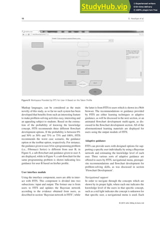 Markup languages, can be considered as the main
novelty of this study, as so far no such system has been
developed that benefits from such an interesting feature
to make problem-solving activities easy, interesting and
an appealing subject to students. Based on the estima-
tion of the probability of knowing the knowledge
concept, FITS recommends three different flowchart
development options. If the probability is between 0%
and 50% or 50% and 75% or 75% and 100%, FITS
recommends the worst case scenario, the guidance
option or the toolbar option, respectively. For instance,
the guidance given to userAfor a programming problem
(i.e., Fibonacci Series) is different from user B; in
Figure 8, a sub-flowchart and guidance given to user A
are displayed, while in Figure 9, a sub-flowchart for the
same programming problem is shown indicating less
guidance for user B based on his/her profile.
User interface module
Using the interface component, users are able to inter-
act with FITS. This component is divided into two
subsections: input and output. The former one is from
users to FITS and updates the Bayesian network
according to the evidence obtained from users, as
described in section ‘Bayesian network in FITS’; while
the latter is from FITS to users which is shown in a Web
browser. The recommendations or guidance provided
by FITS are either learning techniques or adaptive
guidance, as will be discussed in the next section, or an
animated flowchart development multi-agent, as dis-
cussed in the flowchart development section. All of the
aforementioned learning materials are displayed for
users using the output module of FITS.
Adaptive guidance
FITS can provide users with designed options for sup-
porting a specific user individually by using a Bayesian
network and estimating the knowledge level of each
user. Three various sorts of adaptive guidance are
offered to users by FITS, navigational menu, prerequi-
site recommendations and flowchart development for
problem-solving skills, as was discussed in section
‘Flowchart Development’.
Navigational support
In order to navigate through the concepts which are
shown by its proper light, where each one indicates the
knowledge level of the users in that specific concept,
such as a red light indicates the concept is unknown for
that specific user, a navigational menu is used. Each
Figure 8 Workspace Provided by FITS for User A Based on the Taken Profile
D. Hooshyar et al.
10
© 2015 John Wiley & Sons Ltd
 